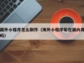 乐清国外小程序怎么制作（海外小程序能在国内用吗）
