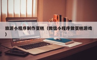 乐清旅游小程序制作蛋糕（微信小程序做蛋糕游戏）